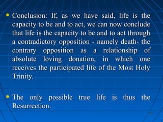 231231
Conclusion: If, as we have said, life is theConclusion: If, as we have said, life is the
capacity to be and to act, we can now concludecapacity to be and to act, we can now conclude
that life is the capacity to be and to act throughthat life is the capacity to be and to act through
a contradictory opposition - namely death- thea contradictory opposition - namely death- the
contrary opposition as a relationship ofcontrary opposition as a relationship of
absolute loving donation, in which oneabsolute loving donation, in which one
receives the participated life of the Most Holyreceives the participated life of the Most Holy
Trinity.Trinity.
The only possible true life is thus theThe only possible true life is thus the
Resurrection.Resurrection.
 