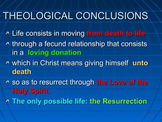 232232
THEOLOGICAL CONCLUSIONSTHEOLOGICAL CONCLUSIONS
Life consists in movingLife consists in moving from death to lifefrom death to life
through a fecund relationship that consiststhrough a fecund relationship that consists
in ain a loving donationloving donation
which in Christ means giving himselfwhich in Christ means giving himself untounto
deathdeath
so as to resurrect throughso as to resurrect through the Love of thethe Love of the
Holy Spirit.Holy Spirit.
The only possible life:The only possible life: the Resurrectionthe Resurrection
 