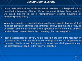 233233
233233
GENERAL CONCLUSIONSGENERAL CONCLUSIONS
In the reflection that we made on certain elements of Biogenetics thatIn the reflection that we made on certain elements of Biogenetics that
describe the beginning of human life, we made an initial conclusion in whichdescribe the beginning of human life, we made an initial conclusion in which
we stated that life is like a “complementary organic movement ofwe stated that life is like a “complementary organic movement of
relationships and finality”.relationships and finality”.
When the analysis proceeded further into the philosophical aspect all thatWhen the analysis proceeded further into the philosophical aspect all that
had been previously affirmed was confirmed, and we said that life is “movinghad been previously affirmed was confirmed, and we said that life is “moving
on oneself” and that this implies a vital opposition which in order to be suchon oneself” and that this implies a vital opposition which in order to be such
must not be of contradiction but of contrariety, that is of integration.must not be of contradiction but of contrariety, that is of integration.
From a theological point of view we proceeded in the light of the resurrectionFrom a theological point of view we proceeded in the light of the resurrection
of Lazarus and said that life can be nothing else but an opposition ofof Lazarus and said that life can be nothing else but an opposition of
contrariety, that is to say of integration, however one which passes throughcontrariety, that is to say of integration, however one which passes through
the contradiction of death, in the history of salvation.the contradiction of death, in the history of salvation.
233233
 