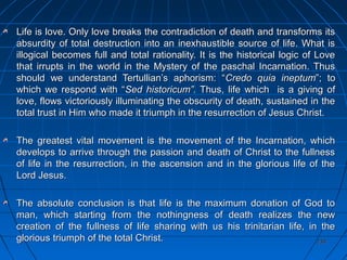 234234
Life is love. Only love breaks the contradiction of death and transforms itsLife is love. Only love breaks the contradiction of death and transforms its
absurdity of total destruction into an inexhaustible source of life. What isabsurdity of total destruction into an inexhaustible source of life. What is
illogical becomes full and total rationality. It is the historical logic of Loveillogical becomes full and total rationality. It is the historical logic of Love
that irrupts in the world in the Mystery of the paschal Incarnation. Thusthat irrupts in the world in the Mystery of the paschal Incarnation. Thus
should we understand Tertullian’s aphorism: “should we understand Tertullian’s aphorism: “Credo quia ineptumCredo quia ineptum”; to”; to
which we respond with “which we respond with “Sed historicum”.Sed historicum”. Thus, life which is a giving ofThus, life which is a giving of
love, flows victoriously illuminating the obscurity of death, sustained in thelove, flows victoriously illuminating the obscurity of death, sustained in the
total trust in Him who made it triumph in the resurrection of Jesus Christ.total trust in Him who made it triumph in the resurrection of Jesus Christ.
The greatest vital movement is the movement of the Incarnation, whichThe greatest vital movement is the movement of the Incarnation, which
develops to arrive through the passion and death of Christ to the fullnessdevelops to arrive through the passion and death of Christ to the fullness
of life in the resurrection, in the ascension and in the glorious life of theof life in the resurrection, in the ascension and in the glorious life of the
Lord Jesus.Lord Jesus.
The absolute conclusion is that life is the maximum donation of God toThe absolute conclusion is that life is the maximum donation of God to
man, which starting from the nothingness of death realizes the newman, which starting from the nothingness of death realizes the new
creation of the fullness of life sharing with us his trinitarian life, in thecreation of the fullness of life sharing with us his trinitarian life, in the
glorious triumph of the total Christ.glorious triumph of the total Christ.
 