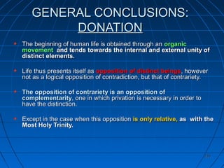 235235
GENERAL CONCLUSIONS:GENERAL CONCLUSIONS:
DONATIONDONATION
The beginning of human life is obtained through anThe beginning of human life is obtained through an organicorganic
movementmovement and tends towards the internal and external unity ofand tends towards the internal and external unity of
distinct elements.distinct elements.
Life thus presents itself asLife thus presents itself as opposition of distinct beingsopposition of distinct beings, however, however
not as a logical opposition of contradiction, but that of contrariety.not as a logical opposition of contradiction, but that of contrariety.
The opposition of contrariety is an opposition ofThe opposition of contrariety is an opposition of
complementaritycomplementarity, one in which privation is necessary in order to, one in which privation is necessary in order to
have the distinction.have the distinction.
Except in the case when this oppositionExcept in the case when this opposition is only relative,is only relative, as with theas with the
Most Holy Trinity.Most Holy Trinity.
 