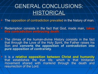 236236
GENERAL CONCLUSIONS:GENERAL CONCLUSIONS:
HISTORICALHISTORICAL
TheThe opposition of contradiction prevailedopposition of contradiction prevailed in the history of man.in the history of man.
Redemption consists in the fact that God, made man,Redemption consists in the fact that God, made man, takestakes
this contradiction embracing death.this contradiction embracing death.
The climax of the human-divine History consists in the factThe climax of the human-divine History consists in the fact
that through the Love of the Holy Spirit, the Father raises histhat through the Love of the Holy Spirit, the Father raises his
Son andSon and converts the opposition of contradiction intoconverts the opposition of contradiction into
pure opposition of contrariety.pure opposition of contrariety.
It is aIt is a relative opposition between Christ and humanityrelative opposition between Christ and humanity
that establishes the true life, which is that trinitarianthat establishes the true life, which is that trinitarian
movement shared with mankind through the death andmovement shared with mankind through the death and
resurrection of the Lord.resurrection of the Lord.
 