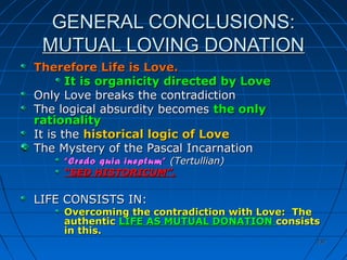 237237
GENERAL CONCLUSIONS:GENERAL CONCLUSIONS:
MUTUAL LOVING DONATIONMUTUAL LOVING DONATION
Therefore Life is Love.Therefore Life is Love.
It is organicity directed by LoveIt is organicity directed by Love
Only Love breaks the contradictionOnly Love breaks the contradiction
The logical absurdity becomesThe logical absurdity becomes the onlythe only
rationalityrationality
It is theIt is the historical logic of Lovehistorical logic of Love
The Mystery of the Pascal IncarnationThe Mystery of the Pascal Incarnation
““Credo quia ineptum”Credo quia ineptum” (Tertullian)(Tertullian)
““SED HISTORICUM”.SED HISTORICUM”.
LIFE CONSISTS IN:LIFE CONSISTS IN:
Overcoming the contradiction with Love: TheOvercoming the contradiction with Love: The
authenticauthentic LIFE AS MUTUAL DONATIONLIFE AS MUTUAL DONATION consistsconsists
in this.in this.
 