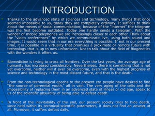 2424
INTRODUCTIONINTRODUCTION
Thanks to the advanced state of sciences and technology, many things that onceThanks to the advanced state of sciences and technology, many things that once
seemed impossible to us, today they are completely ordinary. It suffices to thinkseemed impossible to us, today they are completely ordinary. It suffices to think
about the means of social communication; because of the “internet” the telegramabout the means of social communication; because of the “internet” the telegram
was the first become outdated. Today one hardly sends a telegram. With thewas the first become outdated. Today one hardly sends a telegram. With the
wonder of mobile telephones we are increasingly closer to each other. Think aboutwonder of mobile telephones we are increasingly closer to each other. Think about
the “video conferences” by which we communicate live, using both sound andthe “video conferences” by which we communicate live, using both sound and
images. It would seem that in our era everything is possible. If not in our presentimages. It would seem that in our era everything is possible. If not in our present
time, it is possible in a virtuality that promises a proximate or remote future withtime, it is possible in a virtuality that promises a proximate or remote future with
technology that is up to now unforeseen. Not to talk about the field of Biogeneticstechnology that is up to now unforeseen. Not to talk about the field of Biogenetics
with the wonders it offers us.with the wonders it offers us.
Biomedicine is trying to cross all frontiers. Over the last years, the average age ofBiomedicine is trying to cross all frontiers. Over the last years, the average age of
humanity has increased considerably. Nevertheless, there is something that is nothumanity has increased considerably. Nevertheless, there is something that is not
yet overcome, neither will it ever be overcome, even with the highest progress ofyet overcome, neither will it ever be overcome, even with the highest progress of
science and technology in the most distant future, and that is the death.science and technology in the most distant future, and that is the death.
From the non-technological epochs to the present era people have desired to findFrom the non-technological epochs to the present era people have desired to find
“the source of perennial youth,” all in vain. The very aging of the cells and the“the source of perennial youth,” all in vain. The very aging of the cells and the
impossibility of replacing them in an advanced state of illness or old age, speak toimpossibility of replacing them in an advanced state of illness or old age, speak to
us of the scientific absurdity of being able to defeat death.us of the scientific absurdity of being able to defeat death.
In front of the inevitability of the end, our present society tries to hide death,In front of the inevitability of the end, our present society tries to hide death,
since held within its technical-scientific parameters, it does not find an answer atsince held within its technical-scientific parameters, it does not find an answer at
all. Moreover, it suffers defeat daily.all. Moreover, it suffers defeat daily.
 