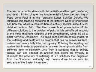 243243243
The second chapter deals with the anti-life realities: pain, suffering
and death. In this chapter we fundamentally follow the teaching of
Pope John Paul II in the Apostolic Letter Salvifici Doloris. We
introduce this teaching speaking of the different types of knowledge
and how that which is required here is entirely special, since it is not
obtained without faith. We then make brief presentation of the
different solutions to the problem of pain, which are offered in some
of the most important religions of the contemporary world, so as to
enter fully into Christianity. The basic consideration of this chapter is
that suffering and death are an enigma that has no answer as such,
unless one enters fully into the mystery. Entering the mystery we
realize that in order to perceive an answer the emphasis shifts from
suffering itself to solidarity. Only from a solidarity that is entirely
special can one attempt an answer that allows the mystery to
illuminate the obscurity of suffering. It is a solidarity that originates
from the “trinitarian solidarity” and comes down to us from the
solidarity of the Easter Incarnation.
 