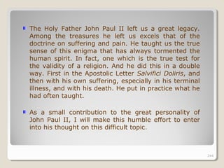 244244
The Holy Father John Paul II left us a great legacy.
Among the treasures he left us excels that of the
doctrine on suffering and pain. He taught us the true
sense of this enigma that has always tormented the
human spirit. In fact, one which is the true test for
the validity of a religion. And he did this in a double
way. First in the Apostolic Letter Salvifici Doliris, and
then with his own suffering, especially in his terminal
illness, and with his death. He put in practice what he
had often taught.
As a small contribution to the great personality of
John Paul II, I will make this humble effort to enter
into his thought on this difficult topic.
244
 