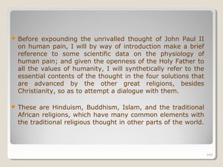 249249
 Before expounding the unrivalled thought of John Paul II
on human pain, I will by way of introduction make a brief
reference to some scientific data on the physiology of
human pain; and given the openness of the Holy Father to
all the values of humanity, I will synthetically refer to the
essential contents of the thought in the four solutions that
are advanced by the other great religions, besides
Christianity, so as to attempt a dialogue with them.
 These are Hinduism, Buddhism, Islam, and the traditional
African religions, which have many common elements with
the traditional religious thought in other parts of the world.
249
 