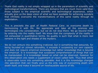 2525
Thank God reality is not simply wrapped up in the parameters of scientific andThank God reality is not simply wrapped up in the parameters of scientific and
technological transformations. There are domains that are much more valid thantechnological transformations. There are domains that are much more valid than
those subject to the empirical scientific and technological experience, whichthose subject to the empirical scientific and technological experience, which
actually give us the deep vision of what we have available for achieving wondersactually give us the deep vision of what we have available for achieving wonders
that infinitely overcome the transformations of this same reality through itsthat infinitely overcome the transformations of this same reality through its
exploitation.exploitation.
This is precisely the goal of Health Pastoral Care: to overcome death byThis is precisely the goal of Health Pastoral Care: to overcome death by
harmonizing it with life. We appreciate and take all the sciences andharmonizing it with life. We appreciate and take all the sciences and
technologies into consideration, but we do not stop there. We go beyond themtechnologies into consideration, but we do not stop there. We go beyond them
by entering into the reality itself. We know that the complexity of the reality isby entering into the reality itself. We know that the complexity of the reality is
not exhausted in quantitative terms. Its quality is such that what is more realnot exhausted in quantitative terms. Its quality is such that what is more real
remains in the light and shades of the mystery.remains in the light and shades of the mystery.
We do not venture into something irrational, but in something that astounds, forWe do not venture into something irrational, but in something that astounds, for
being founded on utmost rationality, it exceeds it surpassing our own capacitybeing founded on utmost rationality, it exceeds it surpassing our own capacity
and does not require empirical knowledge but rather knowledge that is beyondand does not require empirical knowledge but rather knowledge that is beyond
the empirical. It is knowledge that surpasses comprehension of things that canthe empirical. It is knowledge that surpasses comprehension of things that can
be manipulated. It is knowledge based on what can be observed, however forbe manipulated. It is knowledge based on what can be observed, however for
this observation one needs a supplement of vision called faith. Thus that whichthis observation one needs a supplement of vision called faith. Thus that which
is observable turns into something adorable. And it is this knowledge changedis observable turns into something adorable. And it is this knowledge changed
into adoration that can finally give us the only way of overcoming death withinto adoration that can finally give us the only way of overcoming death with
death itself, and make it become an inexhaustible source of life.death itself, and make it become an inexhaustible source of life.
 