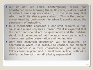 250250
We do not like limits. Contemporary culture has
accustomed us to breaking them. However, suddenly what
is without limits appears absurd, in the same way that
which has limits also appears absurd. This is the problem
encountered by post-modernity when it speaks about the
paralogism of instability.
In a mechanistic approach a non-limit requires a final
cause and a limit requires a reason. Yet it is expected that
the particular should not be questioned and the habitual
should not be exceeded; at the most one can expect a
merely descriptive presentation and nothing else.
Only this analytical description will be favoured, an
approach in which it is possible to consider one element
after another in a mere concatenation, just as a line
follows from a point and a level from a line, without a
strictly mechanistic mentality being superseded.
250
 