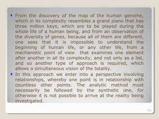 251251
From the discovery of the map of the human genome,
which in its complexity resembles a grand piano that has
three million keys, which are to be played during the
whole life of a human being, and from an observation of
the diversity of genes, because all of them are different,
one sees that it is impossible to understand the
beginning of human life, or any other life, from a
mechanistic point of view that examines one element
after another in all its complexity, and not only as a list,
and so another type of approach is required, which
allows a simultaneous vision of the totality.
In this approach we enter into a perspective involving
relationships, whereby one point is in relationship with
countless other points. The analytic method must
necessarily be followed by the synthetic one, for
otherwise it is not possible to arrive at the reality being
investigated.
251
 