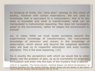 252
he breaking of limits, the “ultra plus”, belongs to this vision of
totality, however with certain reservations. We are used to
knowledge that is equivalent to a manipulation, that is to say
what is knowable and what is transformable; what can be
manipulated is instrumental reasoning. Man does not necessarily
adapt to the environment, rather he adapts the environment to
himself.
ow, in many fields we must locate ourselves beyond the
experimental knowledge of transformation, the instrumental
knowledge of dominion and remain in the knowledge of
observation, which above and beyond the supposed aesthetic
taste will lead us to respectful admiration and even humble
adoration. This is the wise reasoning. [15]
his is exactly the perspective with which we would like to enter
deeply into the problem of pain, so as to overwhelm its enigmatic
formulation and enter into the halo of the mystery that is adored.
[15] Cf. V. Cappelleti, “The Human Genome: Historical Analysis and Ethical Considerations,” in
Pontificia Academia Pro Vita, Human Genome, Human Person and the Society of the Future,
Libreria Editricie Vaticana, Città del Vaticano 199, pp. 23-39.
252
 