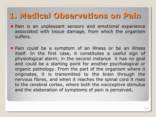 254254
1. Medical Observations on Pain1. Medical Observations on Pain
Pain is an unpleasant sensory and emotional experience
associated with tissue damage, from which the organism
suffers.
Pain could be a symptom of an illness or be an illness
itself. In the first case, it constitutes a useful sign of
physiological alarm; in the second instance it has no goal
and could be a starting point for another psychological or
organic pathology. From the part of the organism where it
originates, it is transmitted to the brain through the
nervous fibres, and when it reaches the spinal cord it rises
to the cerebral cortex, where both the nociceptive stimulus
and the elaboration of symptoms of pain is perceived.
254
 