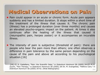 255255
Pain could appear in an acute or chronic form. Acute pain appears
suddenly and has a limited duration. It stops within a short time of
the treatment of the illness that causes it. The chronic pain
(illness) has a prolonged duration (over three months) and causes
an elevated psycho-organic impact on the patient. At times it also
continues after the healing of the illness that caused it
(neuropathic pain, herpes zoster) or it accompanies an incurable
illness.
The intensity of pain is subjective (threshold of pain): there are
people who bear the pain more than others; one often observes a
difference in pain tolerance by the same person depending on the
cause of the pain and above all according to his psychological
situation.[16]
[16] Cf. S. Castellano, “Pain: the Scientific Data,” in Dolentium Hominum 58 (2005) 24-27; P. L.
Zucchi, “Pain Therapy,” in Dolentium Hominum 58 (2005) 28-34; M. Evangelista, “Pallitive Care,” in
Dolentium Hominum 58 (2005) 34-42. (Wide Bibliography) 255
Medical Observations on PainMedical Observations on Pain
 