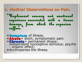 256256
1. Medical Observations on Pain1. Medical Observations on Pain
““Unpleasant sensory and emotionalUnpleasant sensory and emotional
experience associated with a tissueexperience associated with a tissue
damage, from which the organismdamage, from which the organism
suffers.”suffers.”
SymptomSymptom of Illness.
AcuteAcute= short, symptomatic pain.
ChronicChronic= permanent illness;
independent nociceptive stimulus; psycho
- organic effect;
Accompanies the illness.
256
 