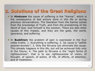 258258
2.2. Solutions of the Great ReligionsSolutions of the Great Religions
In Hinduism the cause of suffering is the “Karma”, which is
the consequence of bad actions done in this life or during
previous reincarnations. The liberation from the Karma comes
from the knowledge of Truth, and from the proclaiming of the
Word of God. God Himself is the solution. There are also other
causes of this malady, and they are the gods, the world,
ignorance, and suffering.
In Buddhism the problem of pain is expressed in the four
noble truths: 1. Everything is suffering; 2. Its cause is “selfish
passion-anxiety”; 3. Only the Nirvana can eliminate the cause.
This already happens in this life, but will be achieved fully only
in the future; 4. The path to Nirvana is the “eight forms of
righteousness”, that is to say righteousness of vision, of
thought, of speech, of action, of life, of efforts, of attention,
and of meditation.
258
 