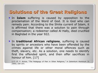 259259
In Islam suffering is caused by opposition to the
proclamation of the Word of God. It is God who can
remedy pain. According to the Shiite current of Islam, it
is affirmed that there was a solution to pain through
compensation; a redeemer called Al Hally, died crucified
in Baghdad in the year 922.
In traditional African religions, suffering is caused
by spirits or ancestors who have been offended by the
crimes against life or other moral offences such as
theft, slavery, etc. As a solution, one needs to identify
first the offended spirit, and then offer sacrifices in
honour of him. [17]
[17] Cf. F. Arinze, “The Pedagogy of Pain in Other Religions,” in Dolentium Hominum 31
(l996) 194-197.
259
Solutions of the Great ReligionsSolutions of the Great Religions
 