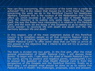 2626
How can this overcoming, this conversion of the tomb into a cradle beHow can this overcoming, this conversion of the tomb into a cradle be
achieved? This is the reason that moved me to write these few ideasachieved? This is the reason that moved me to write these few ideas
concerning the work we do in the Pontifical Council for Healthcareconcerning the work we do in the Pontifical Council for Healthcare
Workers. Certainly this is the nucleus of the Redemption that ChristWorkers. Certainly this is the nucleus of the Redemption that Christ
offers us, which exceeds a lot what can be said in Health Pastoraloffers us, which exceeds a lot what can be said in Health Pastoral
Care. My intention is to outline only some ideas from the GospelCare. My intention is to outline only some ideas from the Gospel
itself, the way the Popes have interpreted it in relation to this Pastoralitself, the way the Popes have interpreted it in relation to this Pastoral
Care, and the work we are doing in this Dicastery so as to realize thisCare, and the work we are doing in this Dicastery so as to realize this
divine wonder: to reconcile life with death and death with life; thedivine wonder: to reconcile life with death and death with life; the
harmony between life and death.harmony between life and death.
In this respect, one of the most important duties of this PontificalIn this respect, one of the most important duties of this Pontifical
Council is to enlighten people on all that concerns Pastoral Care inCouncil is to enlighten people on all that concerns Pastoral Care in
Health. It is therefore important to answer the question: what isHealth. It is therefore important to answer the question: what is
Health Pastoral Care? To offer some ideas that can help us arrive atHealth Pastoral Care? To offer some ideas that can help us arrive at
this answer is the objective that I intend to and will try to pursue inthis answer is the objective that I intend to and will try to pursue in
the following way:the following way:
The book is divided into two parts. In the first part, after the initialThe book is divided into two parts. In the first part, after the initial
general presentation of Health Pastoral Care, I will discuss threegeneral presentation of Health Pastoral Care, I will discuss three
points: To begin with, I talk about the state of Health Pastoral Care inpoints: To begin with, I talk about the state of Health Pastoral Care in
the world, giving its positive and negative points; subsequently I trythe world, giving its positive and negative points; subsequently I try
to answer the question on what Health Pastoral Care is from theto answer the question on what Health Pastoral Care is from the
perspective of the Gospels and the Pontifical Doctrine; finally as aperspective of the Gospels and the Pontifical Doctrine; finally as a
third step I will present what should be done so as to realize thisthird step I will present what should be done so as to realize this
Pastoral Care in Health: the challenges, proposals, ways and answers.Pastoral Care in Health: the challenges, proposals, ways and answers.
2626
 