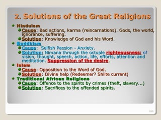 260260
2.2. Solutions of the Great ReligionsSolutions of the Great Religions
HinduismHinduism
CauseCause: Bad actions, karma (reincarnations). Gods, the world,: Bad actions, karma (reincarnations). Gods, the world,
ignorance, suffering.ignorance, suffering.
SolutionSolution: Knowledge of God and his Word.: Knowledge of God and his Word.
BuddhismBuddhism
CauseCause: Selfish Passion - Anxiety.: Selfish Passion - Anxiety.
Solution:Solution: Nirvana through the octupleNirvana through the octuple righteousness:righteousness: ofof
vision, thought, speech, action, life, efforts, attention andvision, thought, speech, action, life, efforts, attention and
meditation.meditation. Suppression of the desireSuppression of the desire..
IslamIslam
CauseCause: Opposition to the Word of God.: Opposition to the Word of God.
SolutionSolution: Divine help (Redeemer? Shiite current): Divine help (Redeemer? Shiite current)
Traditional African ReligionsTraditional African Religions
CauseCause: Offence to the spirits by crimes (theft, slavery...): Offence to the spirits by crimes (theft, slavery...)
SolutionSolution: Sacrifices to the offended spirits.: Sacrifices to the offended spirits.
260
 