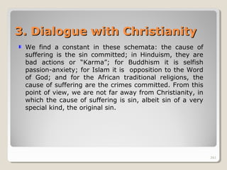 261261
3. Dialogue with Christianity3. Dialogue with Christianity
We find a constant in these schemata: the cause of
suffering is the sin committed; in Hinduism, they are
bad actions or “Karma”; for Buddhism it is selfish
passion-anxiety; for Islam it is opposition to the Word
of God; and for the African traditional religions, the
cause of suffering are the crimes committed. From this
point of view, we are not far away from Christianity, in
which the cause of suffering is sin, albeit sin of a very
special kind, the original sin.
261
 