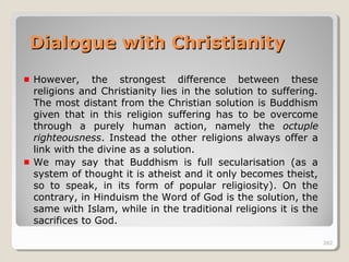 262262
However, the strongest difference between these
religions and Christianity lies in the solution to suffering.
The most distant from the Christian solution is Buddhism
given that in this religion suffering has to be overcome
through a purely human action, namely the octuple
righteousness. Instead the other religions always offer a
link with the divine as a solution.
We may say that Buddhism is full secularisation (as a
system of thought it is atheist and it only becomes theist,
so to speak, in its form of popular religiosity). On the
contrary, in Hinduism the Word of God is the solution, the
same with Islam, while in the traditional religions it is the
sacrifices to God.
262
Dialogue with ChristianityDialogue with Christianity
 