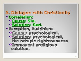 263263
3.3. Dialogue with ChristianityDialogue with Christianity
Correlation:Correlation:
CauseCause: Sin.: Sin.
SolutionSolution: God.: God.
Exception, Buddhism:Exception, Buddhism:
Cause: psychological.psychological.
SolutionSolution: psychological,: psychological,
the octuple righteousnessthe octuple righteousness
Immanent areligiousImmanent areligious
solution.solution.
263
 