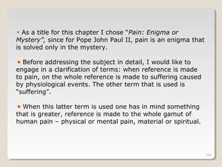 266266266
As a title for this chapter I chose “Pain: Enigma or
Mystery”, since for Pope John Paul II, pain is an enigma that
is solved only in the mystery.
Before addressing the subject in detail, I would like to
engage in a clarification of terms: when reference is made
to pain, on the whole reference is made to suffering caused
by physiological events. The other term that is used is
“suffering”.
When this latter term is used one has in mind something
that is greater, reference is made to the whole gamut of
human pain – physical or mental pain, material or spiritual.
 