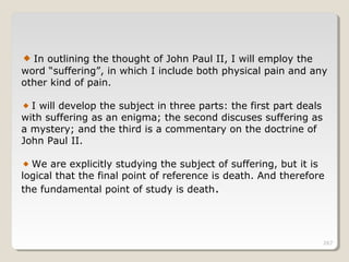 267
In outlining the thought of John Paul II, I will employ the
word “suffering”, in which I include both physical pain and any
other kind of pain.
I will develop the subject in three parts: the first part deals
with suffering as an enigma; the second discuses suffering as
a mystery; and the third is a commentary on the doctrine of
John Paul II.
We are explicitly studying the subject of suffering, but it is
logical that the final point of reference is death. And therefore
the fundamental point of study is death.
 