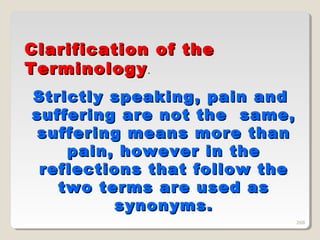 268268
Strictly speaking, pain andStrictly speaking, pain and
suffering are not the same,suffering are not the same,
suffering means more thansuffering means more than
pain, however in thepain, however in the
reflections that follow thereflections that follow the
two terms are used astwo terms are used as
synonyms.synonyms.
Clarification of theClarification of the
TerminologyTerminology.
268
 