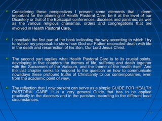 27272727
Considering these perspectives I present some elements that I deemConsidering these perspectives I present some elements that I deem
important for the planning of Health Pastoral Care, be it at the level of ourimportant for the planning of Health Pastoral Care, be it at the level of our
Dicastery or that of the Episcopal conferences, dioceses and parishes; as wellDicastery or that of the Episcopal conferences, dioceses and parishes; as well
as the various religious charismas, orders and congregations that areas the various religious charismas, orders and congregations that are
involved in Health Pastoral Careinvolved in Health Pastoral Care..
I conclude the first part of the book indicating the way according to which I tryI conclude the first part of the book indicating the way according to which I try
to realize my proposal: to show how God our Father reconciled death with lifeto realize my proposal: to show how God our Father reconciled death with life
in the death and resurrection of his Son, Our Lord Jesus Christ.in the death and resurrection of his Son, Our Lord Jesus Christ.
The second part applies what Health Pastoral Care is to its crucial points,The second part applies what Health Pastoral Care is to its crucial points,
developing in five chapters the themes of life, suffering and death togetherdeveloping in five chapters the themes of life, suffering and death together
with the Sacrament of the Viaticum, and the theme of the health itself. Andwith the Sacrament of the Viaticum, and the theme of the health itself. And
the last chapter seeks to respond to the question on how to communicatethe last chapter seeks to respond to the question on how to communicate
nowadays these profound truths of Christianity to our contemporaries, evennowadays these profound truths of Christianity to our contemporaries, even
from the academic point of view.from the academic point of view.
The reflection that I now present can serve as a simple GUIDE FOR HEALTHThe reflection that I now present can serve as a simple GUIDE FOR HEALTH
PASTORAL CARE. It is a very general Guide that has to be appliedPASTORAL CARE. It is a very general Guide that has to be applied
practically in the dioceses and in the parishes according to the different localpractically in the dioceses and in the parishes according to the different local
circumstancescircumstances..
 