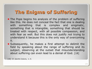 270270
The Pope begins his analysis of the problem of suffering
like this. He does not conceal the fact that one is dealing
with something that is complex and enigmatic,
something that is intangible, something that should be
treated with respect, with all possible compassion, and
with fear as well. But this does not justify not trying to
understand it because this is the only way of overcoming
it.
Subsequently, he makes a first attempt to delimit the
field by speaking about the range of suffering and its
subject, observing at the outset that misunderstanding
about suffering can even lead to a denial of God. [18]
[18] Cf. Salvifici Doloris, n. 9.
270
The Enigma of SufferingThe Enigma of Suffering
 