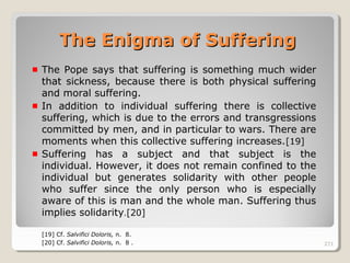 271271
The Pope says that suffering is something much wider
that sickness, because there is both physical suffering
and moral suffering.
In addition to individual suffering there is collective
suffering, which is due to the errors and transgressions
committed by men, and in particular to wars. There are
moments when this collective suffering increases.[19]
Suffering has a subject and that subject is the
individual. However, it does not remain confined to the
individual but generates solidarity with other people
who suffer since the only person who is especially
aware of this is man and the whole man. Suffering thus
implies solidarity.[20]
[19] Cf. Salvifici Doloris, n. 8.
[20] Cf. Salvifici Doloris, n. 8 . 271
The Enigma of SufferingThe Enigma of Suffering
 