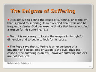 272
It is difficult to define the cause of suffering, or of the evil
that is joined to suffering. Man asks God about this and he
frequently denies God because he thinks that he cannot find
a reason for his suffering. [21]
First, it is necessary to locate the enigma in its rightful
dimension and to begin to look for its cause.
The Pope says that suffering is an experience of a
privation of a good. This privation is the evil. Thus the
cause of the suffering is an evil; however suffering and evil
are not identical.
[21] Cf. Salvifici Doloris, n. 9
The Enigma of SufferingThe Enigma of Suffering
 