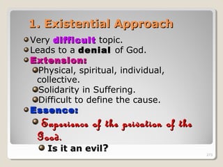 273273
1. Existential Approach1. Existential Approach
Very difficultdifficult topic.
Leads to a denialdenial of God.
Extension:Extension:
Physical, spiritual, individual,
collective.
Solidarity in Suffering.
Difficult to define the cause.
Essence:Essence:
Experience of the privation of theExperience of the privation of the
Good.Good.
Is it an evilIs it an evil?? 273
 