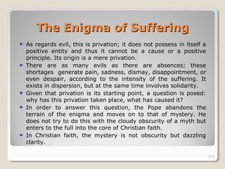 275275
As regards evil, this is privation; it does not possess in itself a
positive entity and thus it cannot be a cause or a positive
principle. Its origin is a mere privation.
There are as many evils as there are absences; these
shortages generate pain, sadness, dismay, disappointment, or
even despair, according to the intensity of the suffering. It
exists in dispersion, but at the same time involves solidarity.
Given that privation is its starting point, a question is posed:
why has this privation taken place, what has caused it?
In order to answer this question, the Pope abandons the
terrain of the enigma and moves on to that of mystery. He
does not try to do this with the cloudy obscurity of a myth but
enters to the full into the core of Christian faith.
In Christian faith, the mystery is not obscurity but dazzling
clarity.
275
The Enigma of SufferingThe Enigma of Suffering
 