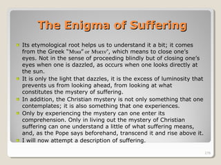 276276
Its etymological root helps us to understand it a bit; it comes
from the Greek “Μυω” or Μυειν”, which means to close one’s
eyes. Not in the sense of proceeding blindly but of closing one’s
eyes when one is dazzled, as occurs when one looks directly at
the sun.
It is only the light that dazzles, it is the excess of luminosity that
prevents us from looking ahead, from looking at what
constitutes the mystery of suffering.
In addition, the Christian mystery is not only something that one
contemplates; it is also something that one experiences.
Only by experiencing the mystery can one enter its
comprehension. Only in living out the mystery of Christian
suffering can one understand a little of what suffering means,
and, as the Pope says beforehand, transcend it and rise above it.
I will now attempt a description of suffering.
276
The Enigma of SufferingThe Enigma of Suffering
 