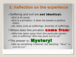 277277
2. Reflection on the experience2. Reflection on the experience
Suffering and evil are not identical.not identical.
Evil is its cause.
Evil is a privation: it does not posses a positive
entity.
As many evils as sufferings: diversity of sufferings.
Where does this privation come fromcome from?
Who has taken away from this particular person
who is suffering? Who has done evil to us?
The answer is: Mystery!Mystery!
Not as something irrational, but dazzling: “Μυω”, “to
close the eyes”.
277
 