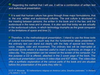 28282828
Regarding the method that I will use, it will be a combination of written textRegarding the method that I will use, it will be a combination of written text
and audiovisual presentation.and audiovisual presentation.
It is said that human culture has gone through three major formulations, thatIt is said that human culture has gone through three major formulations, that
is: the oral, written and audiovisual cultures. The oral culture is structured inis: the oral, written and audiovisual cultures. The oral culture is structured in
the meeting between persons; the written in the book and in the law; and thethe meeting between persons; the written in the book and in the law; and the
audiovisual in the news and in shows. It is also said that today we are actuallyaudiovisual in the news and in shows. It is also said that today we are actually
in the audiovisual culture, in which technology triumphs as the great conquerorin the audiovisual culture, in which technology triumphs as the great conqueror
of the limitations of space and timeof the limitations of space and time [1][1]..
Therefore, in the methodological presentation, I intend to use the three toolsTherefore, in the methodological presentation, I intend to use the three tools
of cultural transmission in such way that the fundamental ideas presented inof cultural transmission in such way that the fundamental ideas presented in
the ordinary text can stand out clearly with the help of special text format,the ordinary text can stand out clearly with the help of special text format,
voice, images, color and movement. The ordinary text will be interrupted atvoice, images, color and movement. The ordinary text will be interrupted at
particular points where it is deemed useful to insert a synthesis, an image or aparticular points where it is deemed useful to insert a synthesis, an image or a
video-clip. This presentation can be viewed on the screen of the computer. Forvideo-clip. This presentation can be viewed on the screen of the computer. For
this purpose a CD is offered, attached in the 3 cover page of the book. Thethis purpose a CD is offered, attached in the 3 cover page of the book. The
audiovisual presentation contains 9 video-clips and 637 slides. The video-clipsaudiovisual presentation contains 9 video-clips and 637 slides. The video-clips
offer a synthetic explanation of the various parts of the book and are situatedoffer a synthetic explanation of the various parts of the book and are situated
before the presentation of the parts they refer to.before the presentation of the parts they refer to.
[1][1] Cf. P. Morande,Cf. P. Morande, ““El indiferentismo religioso en América Latina. Desafíos pastorales,”El indiferentismo religioso en América Latina. Desafíos pastorales,” inin AteísmoAteísmo
y Fe XXVII-1,y Fe XXVII-1, 12-1812-18..
 