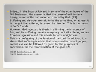 282282
Indeed, in the Book of Job and in some of the other books of the
Old Testament, the answer is that the cause of evil lies in a
transgression of the natural order created by God. [23]
Suffering and disorder are said to be the same thing or at least it
is thought that suffering is caused by disorder. This is the thesis
of Job’s friends.
However, God rejects this thesis in affirming the innocence of
Job, and his suffering remains a mystery: not all suffering comes
from transgression and this attests to Job’s uprightness.
This is a prefiguring of the Passion of the Lord. In addition, it is
stated that suffering is a trial that is imposed to correct people,
so that evil can be followed by good, for the purposes of
conversion, for the reconstruction of the good.[24]
[23] Cf. Salvifici Doloris, n. 10.
[24] Cf. Salvifici Doloris, nn. 11-12.
282
 