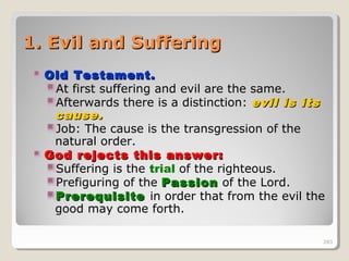 283283
1. Evil and Suffering1. Evil and Suffering
Old Testament.Old Testament.
At first suffering and evil are the same.
Afterwards there is a distinction: evil is itsevil is its
cause.cause.
Job: The cause is the transgression of the
natural order.
God rejects this answer:God rejects this answer:
Suffering is the trial of the righteous.
Prefiguring of the PassionPassion of the Lord.
PrerequisitePrerequisite in order that from the evil the
good may come forth.
283
 