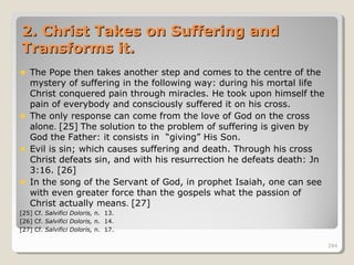284284
2. Christ Takes on Suffering and2. Christ Takes on Suffering and
Transforms it.Transforms it.
The Pope then takes another step and comes to the centre of the
mystery of suffering in the following way: during his mortal life
Christ conquered pain through miracles. He took upon himself the
pain of everybody and consciously suffered it on his cross.
The only response can come from the love of God on the cross
alone. [25] The solution to the problem of suffering is given by
God the Father: it consists in “giving” His Son.
Evil is sin; which causes suffering and death. Through his cross
Christ defeats sin, and with his resurrection he defeats death: Jn
3:16. [26]
In the song of the Servant of God, in prophet Isaiah, one can see
with even greater force than the gospels what the passion of
Christ actually means. [27]
[25] Cf. Salvifici Doloris, n. 13.
[26] Cf. Salvifici Doloris, n. 14.
[27] Cf. Salvifici Doloris, n. 17.
284
 