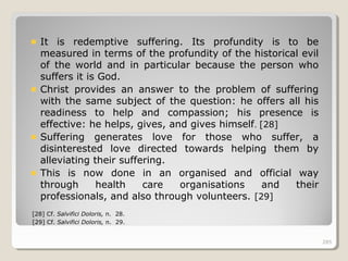 285285
It is redemptive suffering. Its profundity is to be
measured in terms of the profundity of the historical evil
of the world and in particular because the person who
suffers it is God.
Christ provides an answer to the problem of suffering
with the same subject of the question: he offers all his
readiness to help and compassion; his presence is
effective: he helps, gives, and gives himself. [28]
Suffering generates love for those who suffer, a
disinterested love directed towards helping them by
alleviating their suffering.
This is now done in an organised and official way
through health care organisations and their
professionals, and also through volunteers. [29]
[28] Cf. Salvifici Doloris, n. 28.
[29] Cf. Salvifici Doloris, n. 29.
285
 