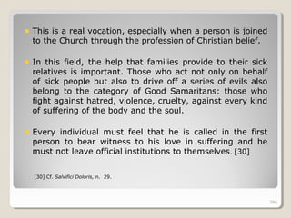 286286
This is a real vocation, especially when a person is joined
to the Church through the profession of Christian belief.
In this field, the help that families provide to their sick
relatives is important. Those who act not only on behalf
of sick people but also to drive off a series of evils also
belong to the category of Good Samaritans: those who
fight against hatred, violence, cruelty, against every kind
of suffering of the body and the soul.
Every individual must feel that he is called in the first
person to bear witness to his love in suffering and he
must not leave official institutions to themselves. [30]
[30] Cf. Salvifici Doloris, n. 29.
286
 
