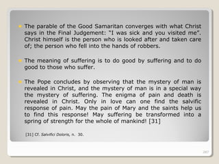 287287
The parable of the Good Samaritan converges with what Christ
says in the Final Judgement: “I was sick and you visited me”.
Christ himself is the person who is looked after and taken care
of; the person who fell into the hands of robbers.
The meaning of suffering is to do good by suffering and to do
good to those who suffer.
The Pope concludes by observing that the mystery of man is
revealed in Christ, and the mystery of man is in a special way
the mystery of suffering. The enigma of pain and death is
revealed in Christ. Only in love can one find the salvific
response of pain. May the pain of Mary and the saints help us
to find this response! May suffering be transformed into a
spring of strength for the whole of mankind! [31]
[31] Cf. Salvifici Doloris, n. 30.
287
 