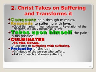 288288
22. Christ Takes on Suffering
and Transforms it
ConquersConquers pain through miracles.
Responds to suffering with love.
Good Samaritan, final judgement, Revelation of the
Mystery, the only Response is love.
Takes upon himselfTakes upon himself the pain
in his passion.
CULMINATESCULMINATES
In the Cross.In the Cross.
Response to suffering with suffering.suffering with suffering.
ProfundityProfundity of the pain.
Infinitude of the person who suffers.
Takes on each and every suffering.
288
 