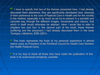 2929
I have to specify that two of the themes presented here, I had alreadyI have to specify that two of the themes presented here, I had already
discussed them elsewhere; they are significantly developed here, becausediscussed them elsewhere; they are significantly developed here, because
of their pertinence to the core of Pastoral Care in Health and for the noveltyof their pertinence to the core of Pastoral Care in Health and for the novelty
in the method, especially in as much as we try to present in a sensible andin the method, especially in as much as we try to present in a sensible and
concrete way through the different images, movements and colours, thatconcrete way through the different images, movements and colours, that
which in itself would otherwise be abstract. Here I would like to refer towhich in itself would otherwise be abstract. Here I would like to refer to
chapters two and four in the second part of the book; these themeschapters two and four in the second part of the book; these themes
(suffering and the physician) I had already discussed them in the book(suffering and the physician) I had already discussed them in the book
Teologia y MedicinaTeologia y Medicina, EDB (2001)., EDB (2001).
This book represents the fruits of my personal experience in almostThis book represents the fruits of my personal experience in almost
twelve years as President of the Pontifical Council for Health Care Workerstwelve years as President of the Pontifical Council for Health Care Workers
(for Health Pastoral Care).(for Health Pastoral Care).
It is my duty to thank all those who have made the publication of thisIt is my duty to thank all those who have made the publication of this
book in its audiovisual complexity, possible.book in its audiovisual complexity, possible.
 
