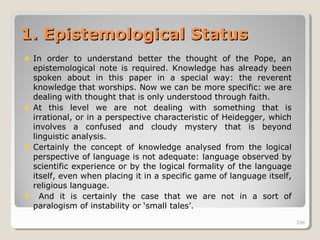 296296
1.1. Epistemological StatusEpistemological Status
In order to understand better the thought of the Pope, an
epistemological note is required. Knowledge has already been
spoken about in this paper in a special way: the reverent
knowledge that worships. Now we can be more specific: we are
dealing with thought that is only understood through faith.
At this level we are not dealing with something that is
irrational, or in a perspective characteristic of Heidegger, which
involves a confused and cloudy mystery that is beyond
linguistic analysis.
Certainly the concept of knowledge analysed from the logical
perspective of language is not adequate: language observed by
scientific experience or by the logical formality of the language
itself, even when placing it in a specific game of language itself,
religious language.
And it is certainly the case that we are not in a sort of
paralogism of instability or ‘small tales’.
296
 