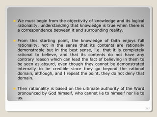 297297
We must begin from the objectivity of knowledge and its logical
rationality, understanding that knowledge is true when there is
a correspondence between it and surrounding reality.
From this starting point, the knowledge of faith enjoys full
rationality, not in the sense that its contents are rationally
demonstrable but in the best sense, i.e. that it is completely
rational to believe, and that its contents do not have any
contrary reason which can lead the fact of believing in them to
be seen as absurd, even though they cannot be demonstrated
internally to be credible since they go beyond the rational
domain, although, and I repeat the point, they do not deny that
domain.
Their rationality is based on the ultimate authority of the Word
pronounced by God himself, who cannot lie to himself nor lie to
us.
297
 