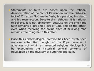 298298
Statements of faith are based upon the rational
demonstration of the fact of Revelation and the historical
fact of Christ as God made flesh, his passion, his death
and his resurrection. Despite this, although it is rational
to believe, it is not obligatory, because on the one hand
faith remains a gift and a gift of God, and on the other,
even when receiving the divine offer of believing man
remains free to agree to this offer.
Once this epistemological premise has been established
we can enter the thought of the Pope because it
advances not within an invented religious ideology but
by expounding the historical central contents of
Revelation on the mystery of suffering and pain.
298
 