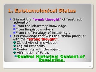 299299
1. Epistemological Status1. Epistemological Status
It is not the “weak thought”“weak thought” of “aesthetic
rationality”.
From the laboratory knowledge.
From linguistic analysis
From the “Paralogy of instability”.
It is knowledge that wins the “homo pavidus”
with the “strong thought”.“strong thought”.
Objectivity of knowledge.
Logical rationality
Conformity with the object.
Affirmation of Faith.
Central Historical Content ofCentral Historical Content of
Revelation.Revelation.
299
 