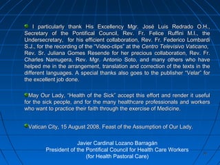 3030
I particularly thank His Excellency Mgr. José Luis Redrado O.H.,I particularly thank His Excellency Mgr. José Luis Redrado O.H.,
Secretary of the Pontifical Council, Rev. Fr. Felice Ruffini M.I., theSecretary of the Pontifical Council, Rev. Fr. Felice Ruffini M.I., the
Undersecretary, for his efficient collaboration, Rev. Fr. Federico LombardiUndersecretary, for his efficient collaboration, Rev. Fr. Federico Lombardi
S.J., for the recording of the “Video-clips” at theS.J., for the recording of the “Video-clips” at the Centro Televisivo VaticanoCentro Televisivo Vaticano,,
Rev. Sr. Juliana Gomes Resende for her precious collaboration, Rev. Fr.Rev. Sr. Juliana Gomes Resende for her precious collaboration, Rev. Fr.
Charles Namugera, Rev. Mgr. Antonio Soto, and many others who haveCharles Namugera, Rev. Mgr. Antonio Soto, and many others who have
helped me in the arrangement, translation and correction of the texts in thehelped me in the arrangement, translation and correction of the texts in the
different languages. A special thanks also goes to the publisher “Velar” fordifferent languages. A special thanks also goes to the publisher “Velar” for
the excellent job done.the excellent job done.
May Our Lady, “Health of the Sick” accept this effort and render it usefulMay Our Lady, “Health of the Sick” accept this effort and render it useful
for the sick people, and for the many healthcare professionals and workersfor the sick people, and for the many healthcare professionals and workers
who want to practice their faith through the exercise of Medicine.who want to practice their faith through the exercise of Medicine.
Vatican City, 15 August 2008, Feast of the Assumption of Our Lady.Vatican City, 15 August 2008, Feast of the Assumption of Our Lady.
Javier Cardinal Lozano Barragán
President of the Pontifical Council for Health Care Workers
(for Health Pastoral Care)
 